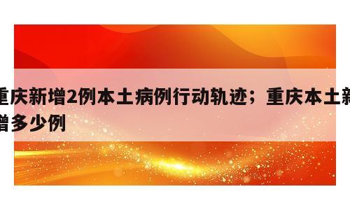 重庆新增2例本土病例行动轨迹；重庆本土新增多少例