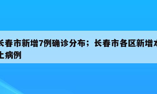 长春市新增7例确诊分布；长春市各区新增本土病例