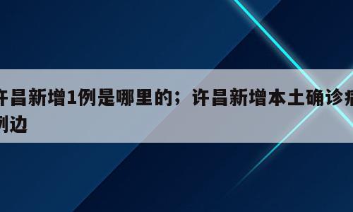 许昌新增1例是哪里的；许昌新增本土确诊病例边