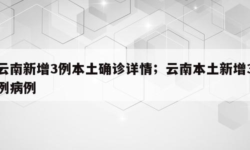 云南新增3例本土确诊详情；云南本土新增3例病例