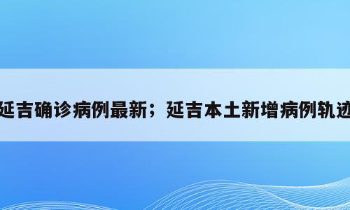 延吉确诊病例最新；延吉本土新增病例轨迹