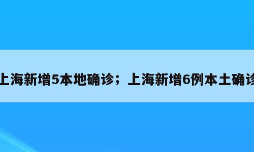 上海新增5本地确诊；上海新增6例本土确诊