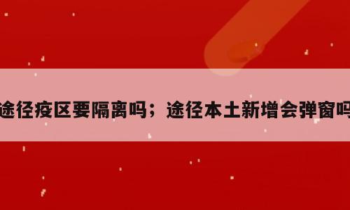 途径疫区要隔离吗；途径本土新增会弹窗吗