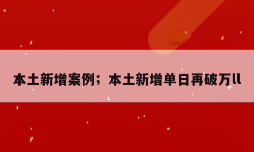 本土新增案例；本土新增单日再破万ll