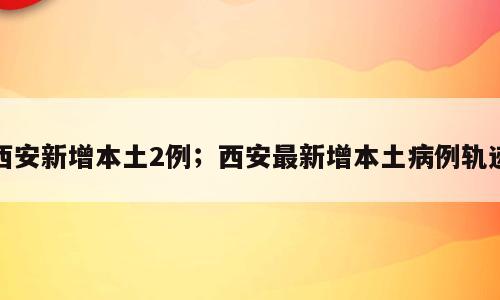 西安新增本土2例；西安最新增本土病例轨迹