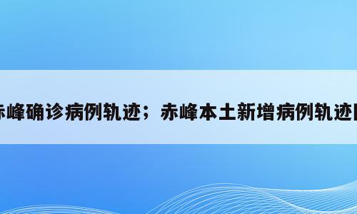 赤峰确诊病例轨迹；赤峰本土新增病例轨迹图
