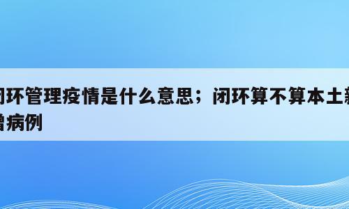 闭环管理疫情是什么意思；闭环算不算本土新增病例