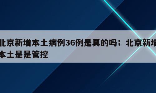 北京新增本土病例36例是真的吗；北京新增本土是是管控