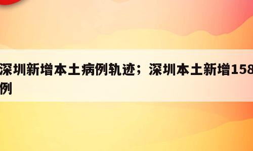 深圳新增本土病例轨迹；深圳本土新增158例