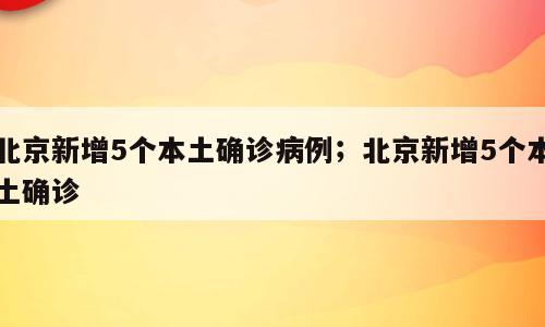 北京新增5个本土确诊病例；北京新增5个本土确诊