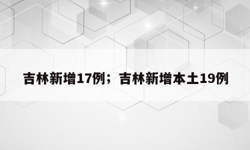 吉林新增17例；吉林新增本土19例