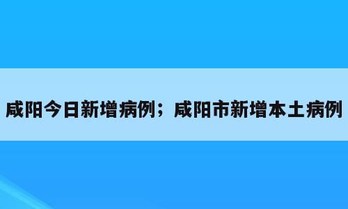 咸阳今日新增病例；咸阳市新增本土病例