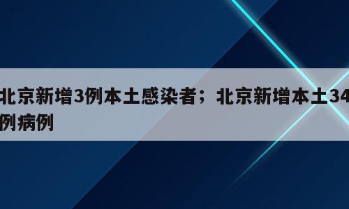 北京新增3例本土感染者；北京新增本土34例病例