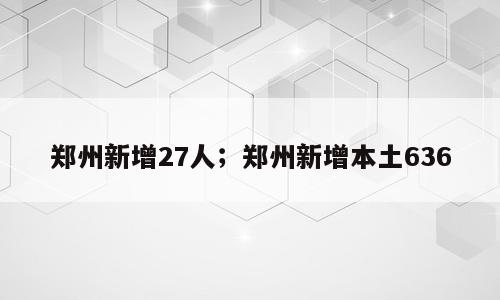 郑州新增27人；郑州新增本土636