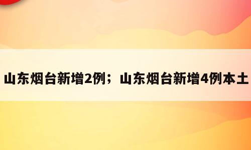 山东烟台新增2例；山东烟台新增4例本土