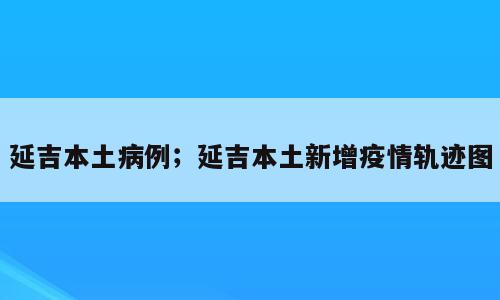 延吉本土病例；延吉本土新增疫情轨迹图