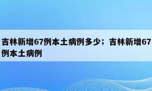 吉林新增67例本土病例多少；吉林新增67例本土病例