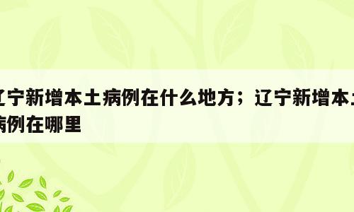 辽宁新增本土病例在什么地方；辽宁新增本土病例在哪里