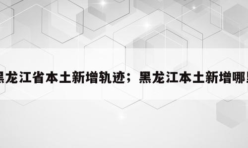 黑龙江省本土新增轨迹；黑龙江本土新增哪里