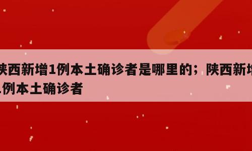 陕西新增1例本土确诊者是哪里的；陕西新增1例本土确诊者