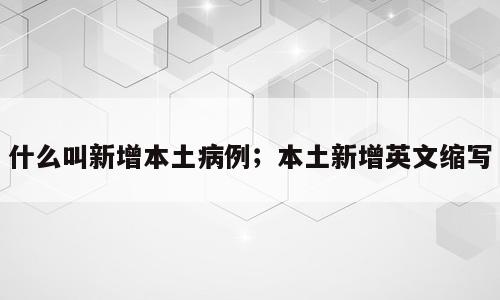 什么叫新增本土病例；本土新增英文缩写