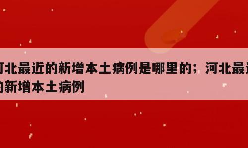 河北最近的新增本土病例是哪里的；河北最近的新增本土病例