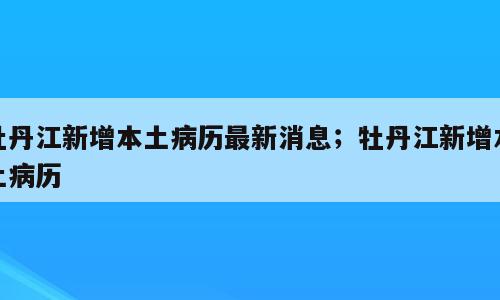 牡丹江新增本土病历最新消息；牡丹江新增本土病历