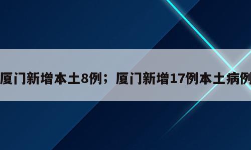 厦门新增本土8例；厦门新增17例本土病例