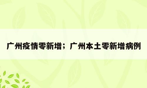广州疫情零新增；广州本土零新增病例