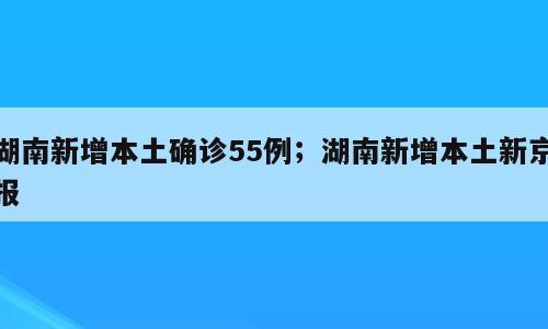 湖南新增本土确诊55例；湖南新增本土新京报