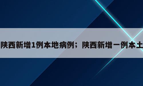 陕西新增1例本地病例；陕西新增一例本土
