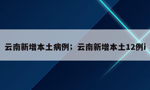 云南新增本土病例；云南新增本土12例i