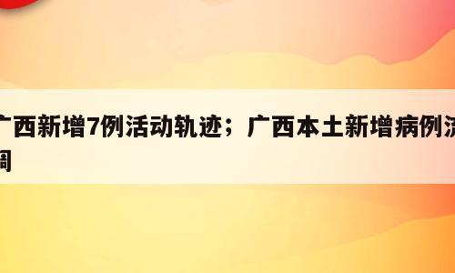 广西新增7例活动轨迹；广西本土新增病例流调