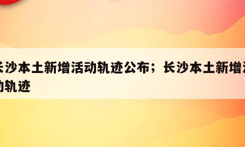 长沙本土新增活动轨迹公布；长沙本土新增活动轨迹