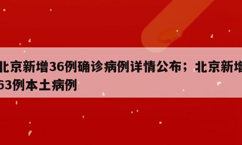 北京新增36例确诊病例详情公布；北京新增63例本土病例