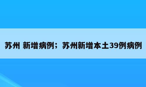 苏州 新增病例；苏州新增本土39例病例