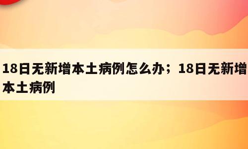 18日无新增本土病例怎么办；18日无新增本土病例