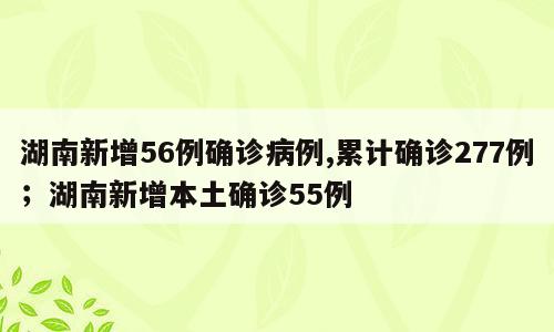 湖南新增56例确诊病例,累计确诊277例；湖南新增本土确诊55例