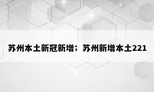 苏州本土新冠新增；苏州新增本土221