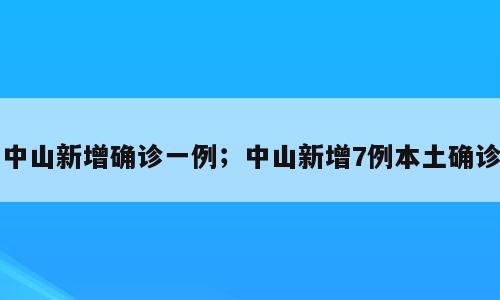 中山新增确诊一例；中山新增7例本土确诊