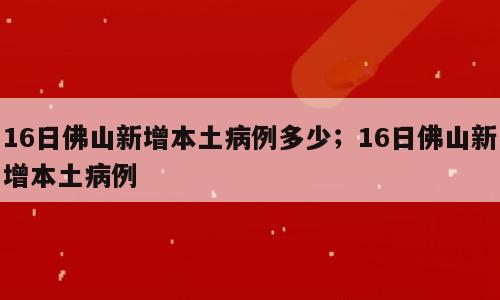 16日佛山新增本土病例多少；16日佛山新增本土病例