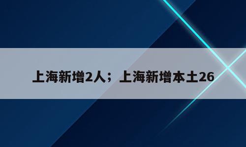 上海新增2人；上海新增本土26