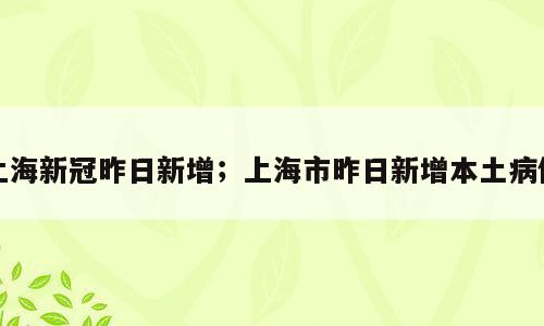 上海新冠昨日新增；上海市昨日新增本土病例