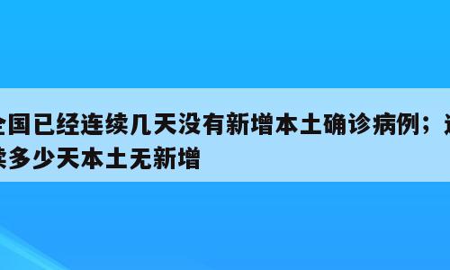 全国已经连续几天没有新增本土确诊病例；连续多少天本土无新增