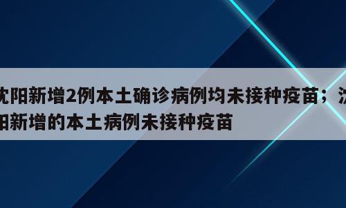 沈阳新增2例本土确诊病例均未接种疫苗；沈阳新增的本土病例未接种疫苗