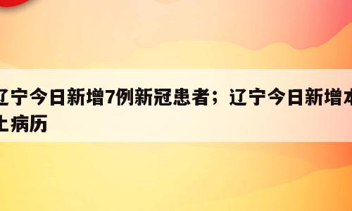 辽宁今日新增7例新冠患者；辽宁今日新增本土病历
