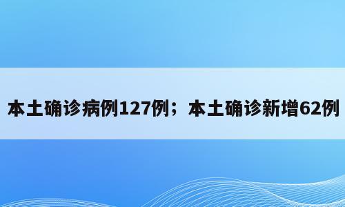本土确诊病例127例；本土确诊新增62例
