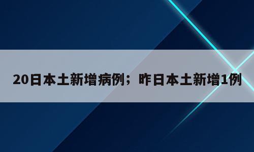 20日本土新增病例；昨日本土新增1例
