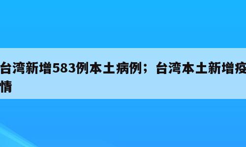 台湾新增583例本土病例；台湾本土新增疫情