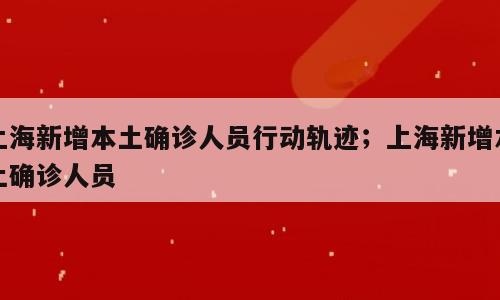 上海新增本土确诊人员行动轨迹；上海新增本土确诊人员